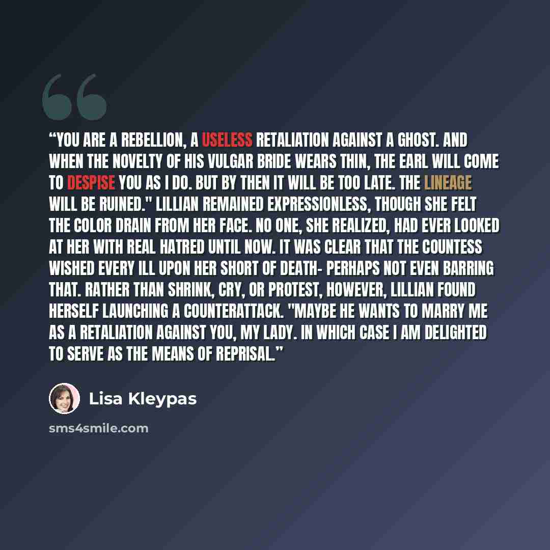 “You are a rebellion, a useless retaliation against a ghost. And when the novelty of his vulgar bride wears thin, the earl will come to despise you as I do. But by then it will be too late. The lineage will be ruined." Lillian remained expressionless, though she felt the color drain from her face…” quote by Lisa Kleypas