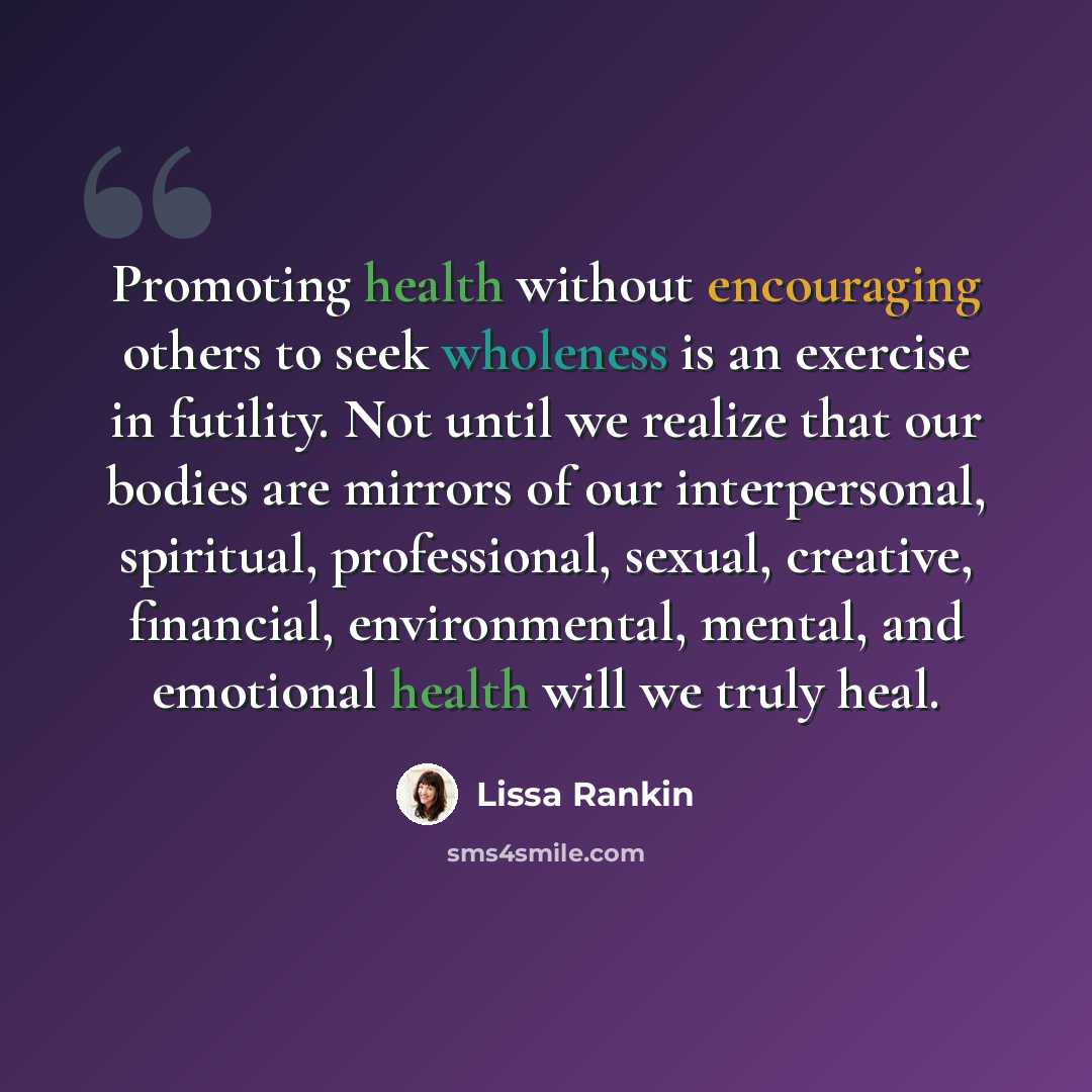 “Promoting health without encouraging others to seek wholeness is an exercise in futility. Not until we realize that our bodies are mirrors of our interpersonal, spiritual, professional, sexual, creative, financial, environmental, mental, and emotional health will we truly heal.” quote by Lissa Rankin