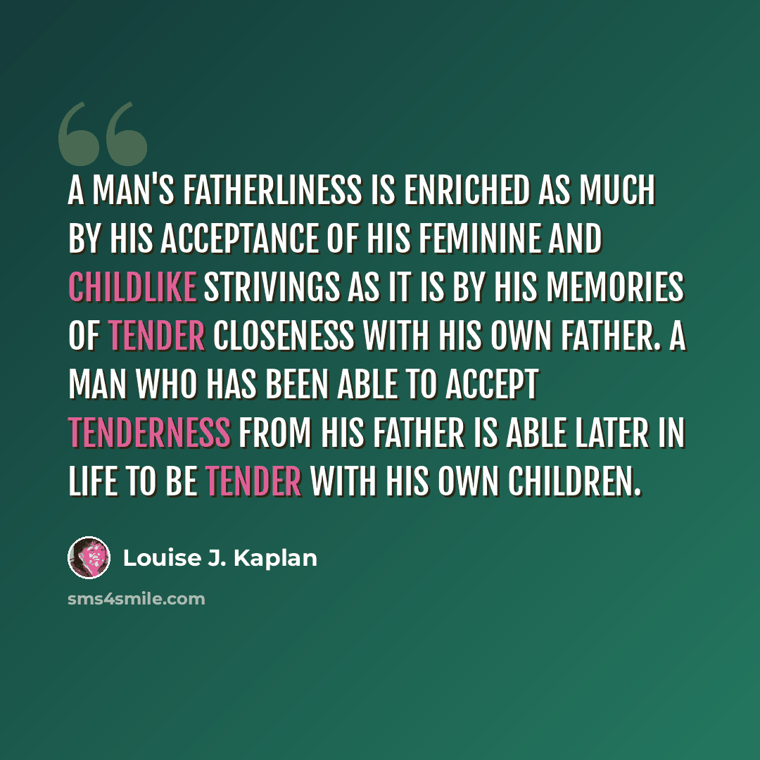 “A man's fatherliness is enriched as much by his acceptance of his feminine and childlike strivings as it is by his memories of tender closeness with his own father. A man who has been able to accept tenderness from his father is able later in life to be tender with his own children.” quote by Louise J. Kaplan