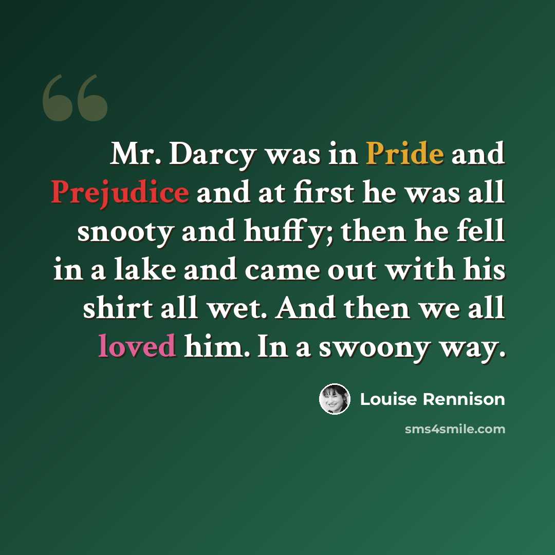 “Mr. Darcy was in Pride and Prejudice and at first he was all snooty and huffy; then he fell in a lake and came out with his shirt all wet. And then we all loved him. In a swoony way.” quote by Louise Rennison