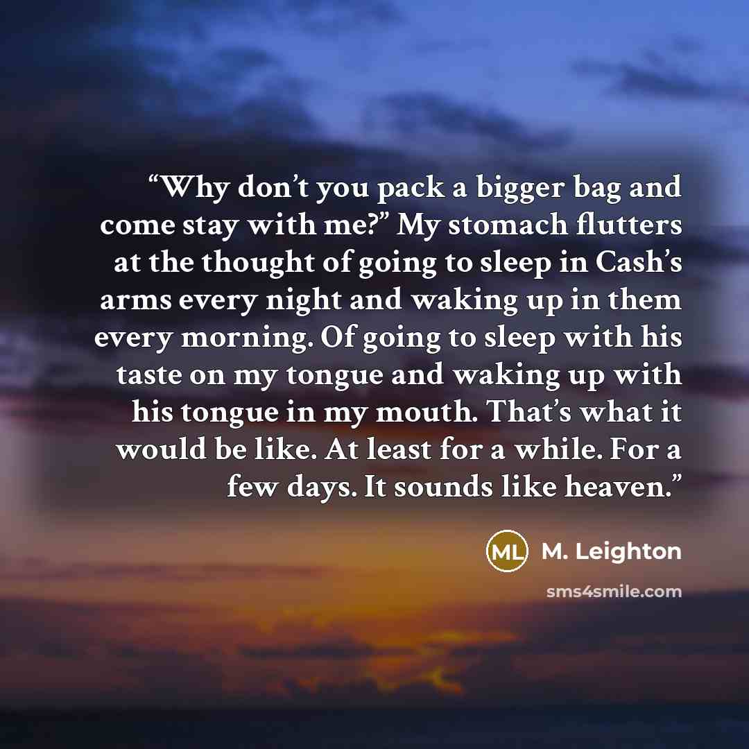 “Why don’t you pack a bigger bag and come stay with me?” My stomach flutters at the thought of going to sleep in Cash’s arms every night and waking up in them every morning. Of going to sleep with his taste on my tongue and waking up with his tongue in my mouth. That’s what it would be like. At…” quote by M. Leighton