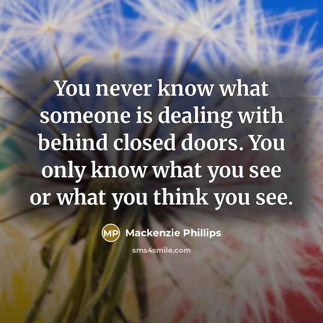 “You never know what someone is dealing with behind closed doors. You only know what you see or what you think you see.” quote by Mackenzie Phillips