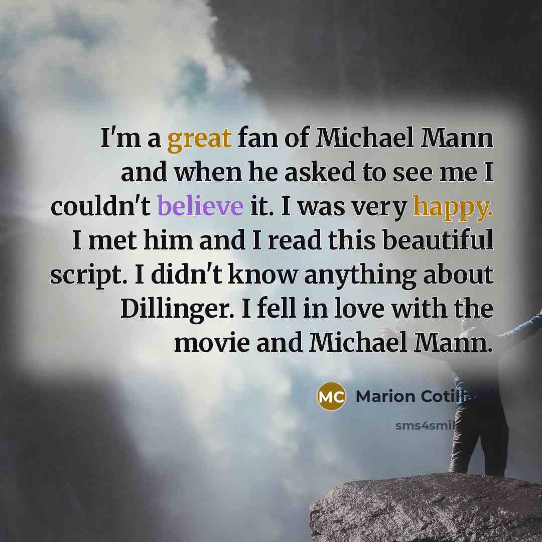 “I'm a great fan of Michael Mann and when he asked to see me I couldn't believe it. I was very happy. I met him and I read this beautiful script. I didn't know anything about Dillinger. I fell in love with the movie and Michael Mann.” quote by Marion Cotillard