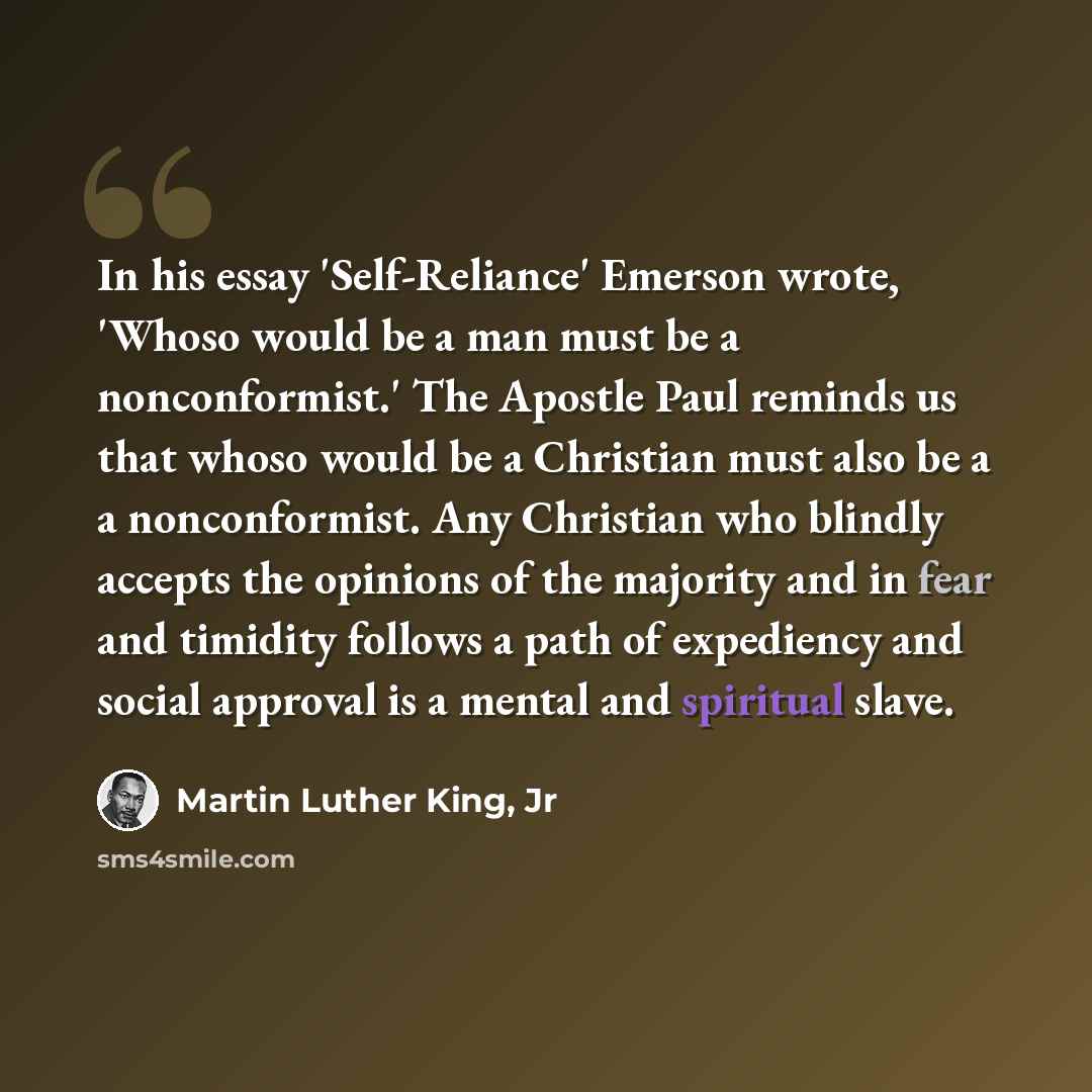 “In his essay 'Self-Reliance' Emerson wrote, 'Whoso would be a man must be a nonconformist.' The Apostle Paul reminds us that whoso would be a Christian must also be a a nonconformist. Any Christian who blindly accepts the opinions of the majority and in fear and timidity follows a path of…” quote by Martin Luther King, Jr