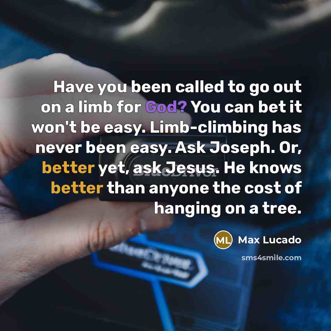 “Have you been called to go out on a limb for God? You can bet it won't be easy. Limb-climbing has never been easy. Ask Joseph. Or, better yet, ask Jesus. He knows better than anyone the cost of hanging on a tree.” quote by Max Lucado