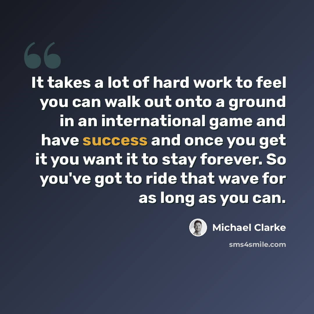 “It takes a lot of hard work to feel you can walk out onto a ground in an international game and have success and once you get it you want it to stay forever. So you've got to ride that wave for as long as you can.” quote by Michael Clarke