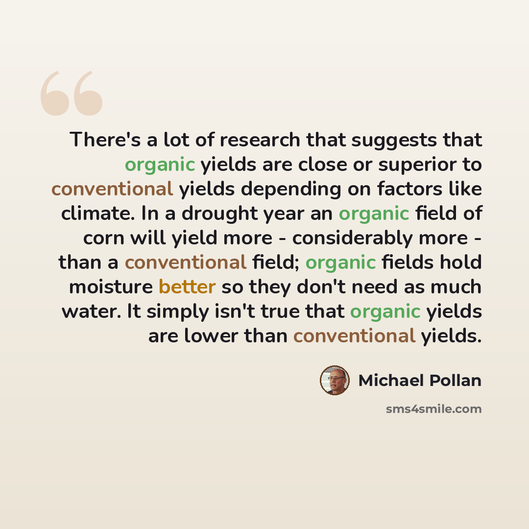 “There's a lot of research that suggests that organic yields are close or superior to conventional yields depending on factors like climate. In a drought year an organic field of corn will yield more - considerably more - than a conventional field; organic fields hold moisture better so they don't…” quote by Michael Pollan