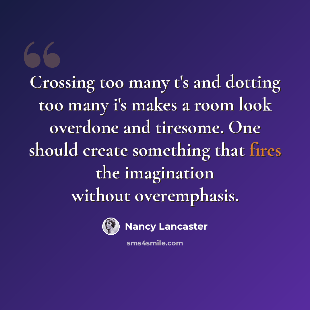 “Crossing too many t's and dotting too many i's makes a room look overdone and tiresome. One should create something that fires the imagination without overemphasis.” quote by Nancy Lancaster