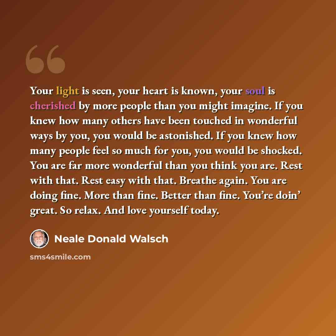 “Your light is seen, your heart is known, your soul is cherished by more people than you might imagine. If you knew how many others have been touched in wonderful ways by you, you would be astonished. If you knew how many people feel so much for you, you would be shocked. You are far more wonderful…” quote by Neale Donald Walsch