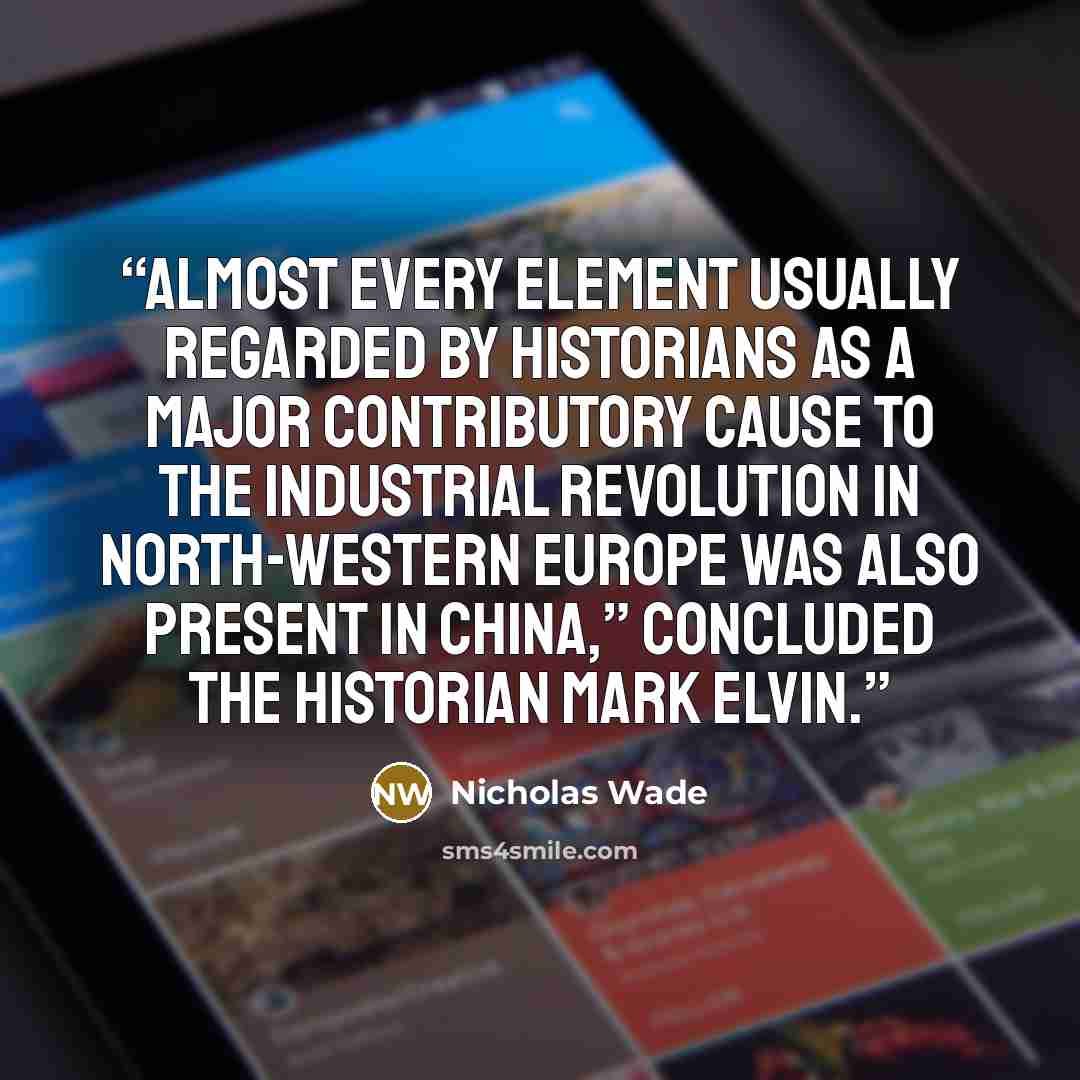 “Almost every element usually regarded by historians as a major contributory cause to the industrial revolution in north-western Europe was also present in China,” concluded the historian Mark Elvin.” quote by Nicholas Wade