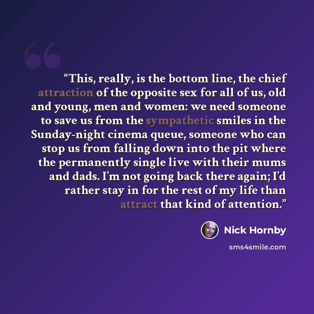 “This, really, is the bottom line, the chief attraction of the opposite sex for all of us, old and young, men and women: we need someone to save us from the sympathetic smiles in the Sunday-night cinema queue, someone who can stop us from falling down into the pit where the permanently single live…” quote by Nick Hornby