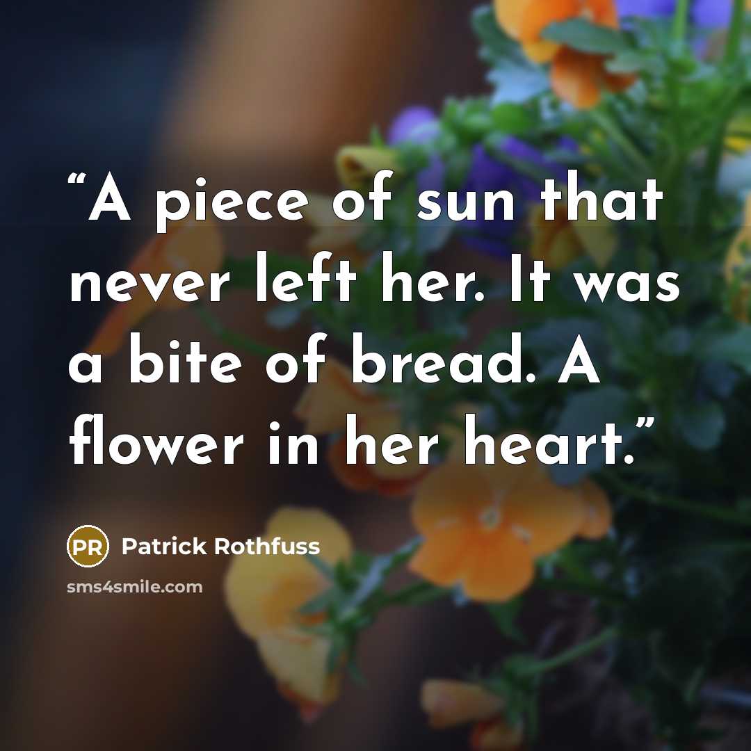 “A piece of sun that never left her. It was a bite of bread. A flower in her heart.” quote by Patrick Rothfuss