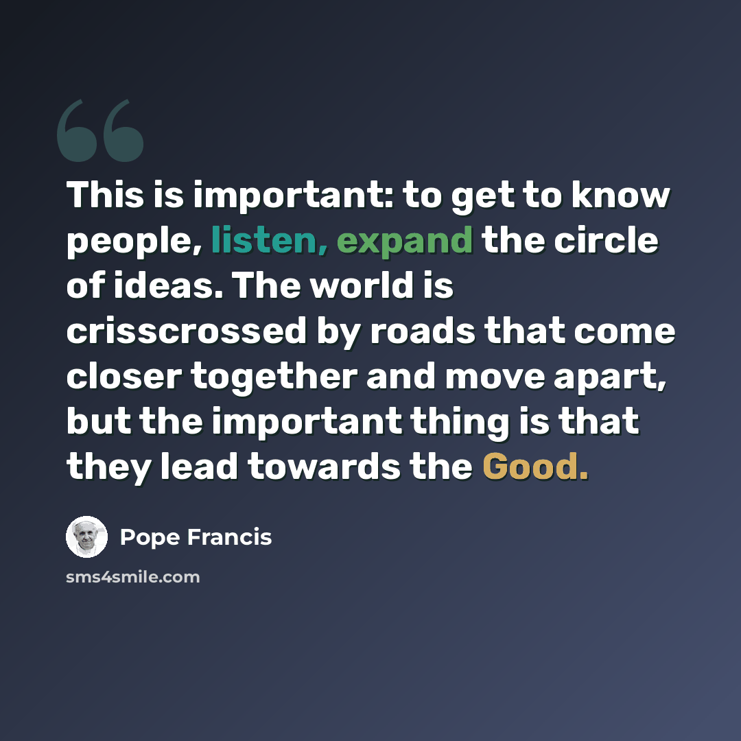 “This is important: to get to know people, listen, expand the circle of ideas. The world is crisscrossed by roads that come closer together and move apart, but the important thing is that they lead towards the Good.” quote by Pope Francis
