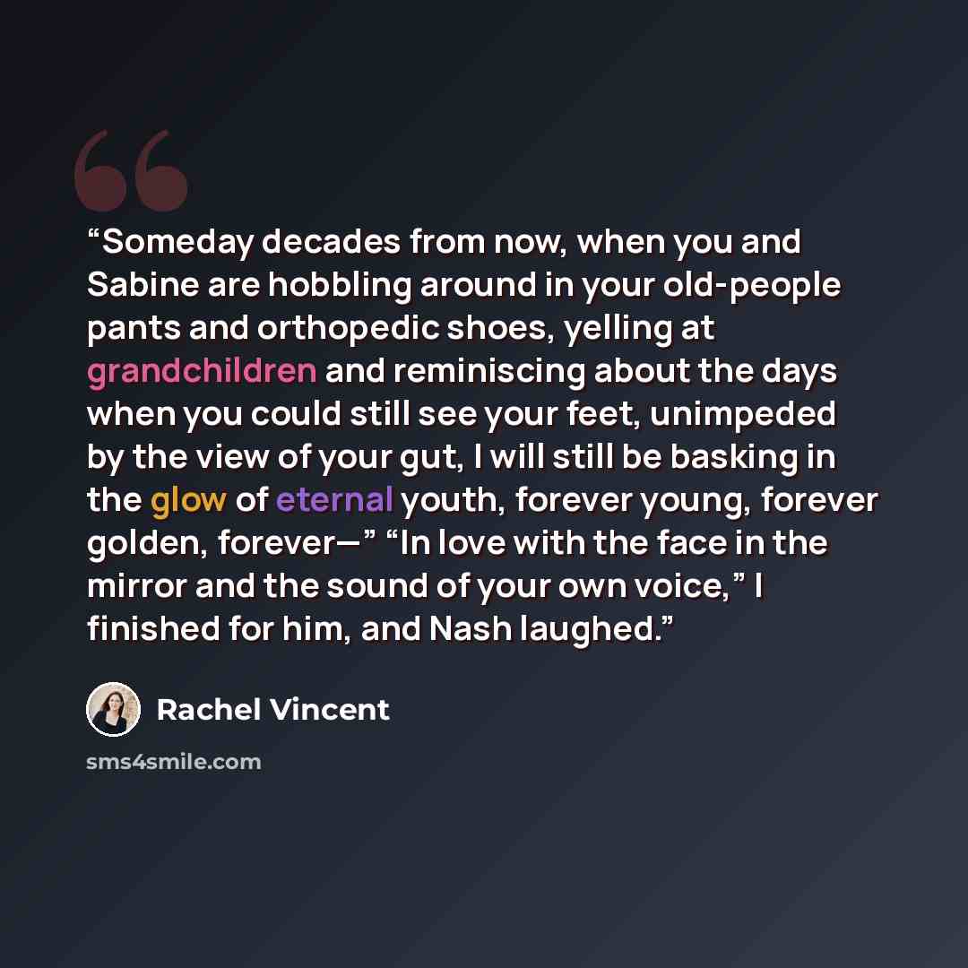 “Someday decades from now, when you and Sabine are hobbling around in your old-people pants and orthopedic shoes, yelling at grandchildren and reminiscing about the days when you could still see your feet, unimpeded by the view of your gut, I will still be basking in the glow of eternal youth…” quote by Rachel Vincent
