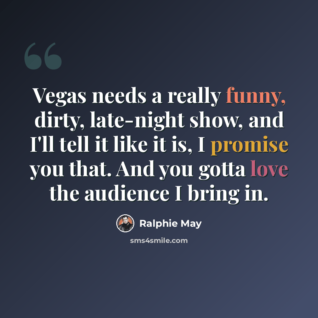 “Vegas needs a really funny, dirty, late-night show, and I'll tell it like it is, I promise you that. And you gotta love the audience I bring in.” quote by Ralphie May