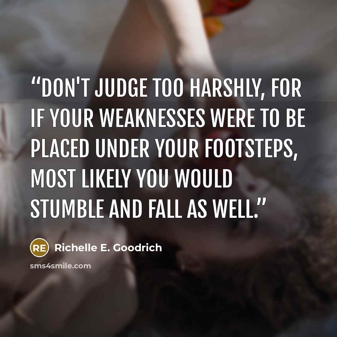 “Don't judge too harshly, for if your weaknesses were to be placed under your footsteps, most likely you would stumble and fall as well.” quote by Richelle E. Goodrich