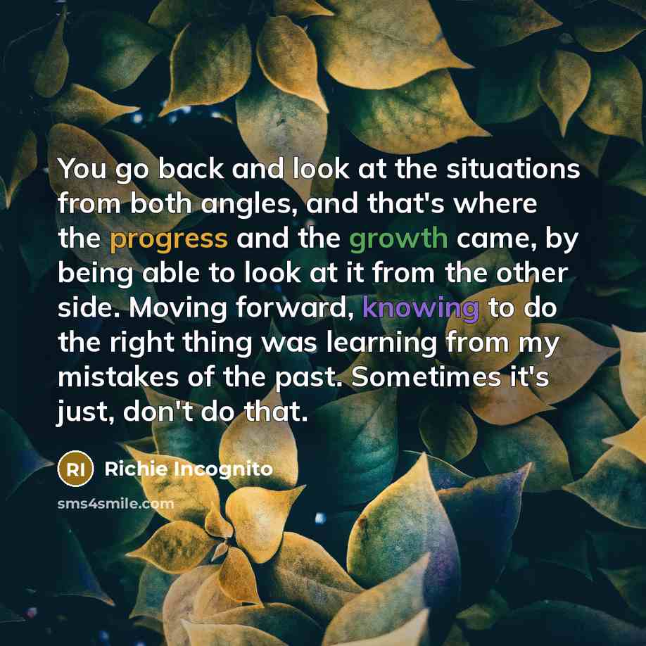 “You go back and look at the situations from both angles, and that's where the progress and the growth came, by being able to look at it from the other side. Moving forward, knowing to do the right thing was learning from my mistakes of the past. Sometimes it's just, don't do that.” quote by Richie Incognito