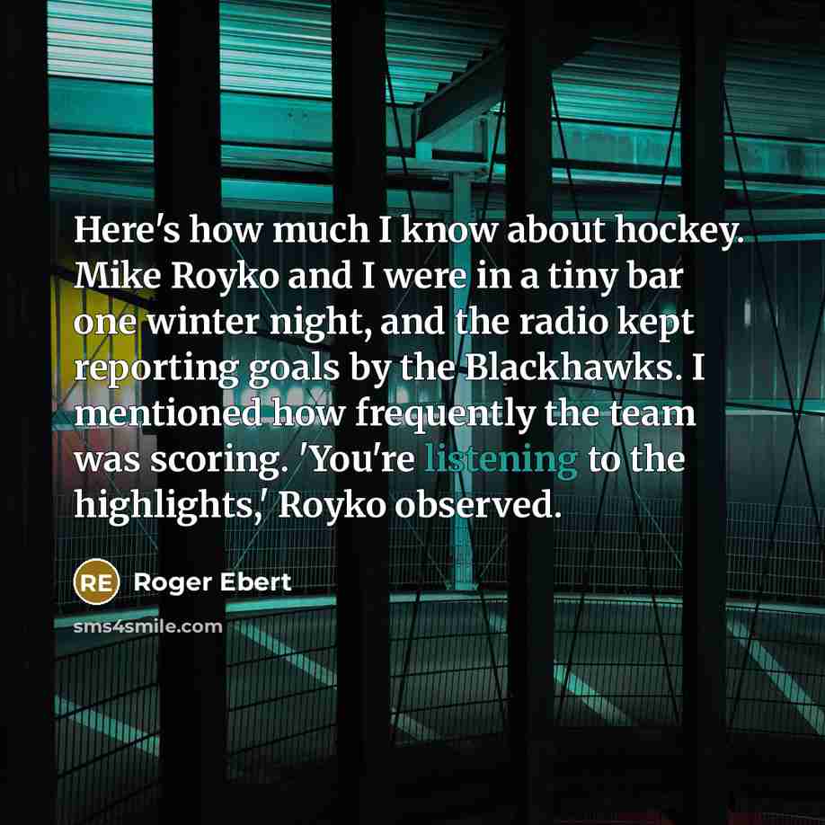 “Here's how much I know about hockey. Mike Royko and I were in a tiny bar one winter night, and the radio kept reporting goals by the Blackhawks. I mentioned how frequently the team was scoring. 'You're listening to the highlights,' Royko observed.” quote by Roger Ebert