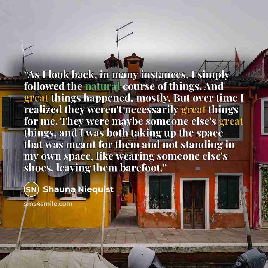 “As I look back, in many instances, I simply followed the natural course of things. And great things happened, mostly. But over time I realized they weren't necessarily great things for me. They were maybe someone else's great things, and I was both taking up the space that was meant for them and…” quote by Shauna Niequist