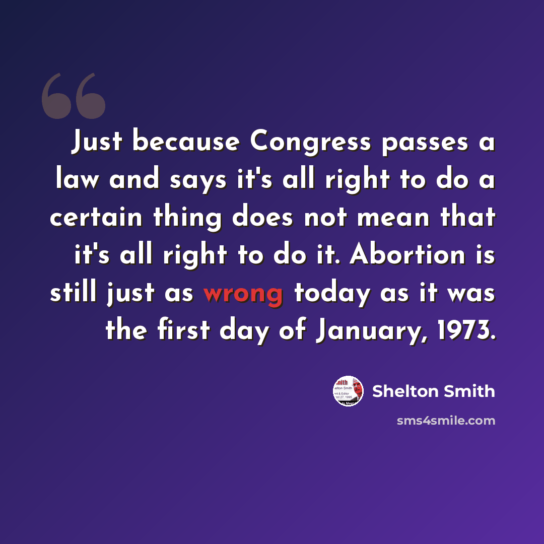“Just because Congress passes a law and says it's all right to do a certain thing does not mean that it's all right to do it. Abortion is still just as wrong today as it was the first day of January, 1973.” quote by Shelton Smith