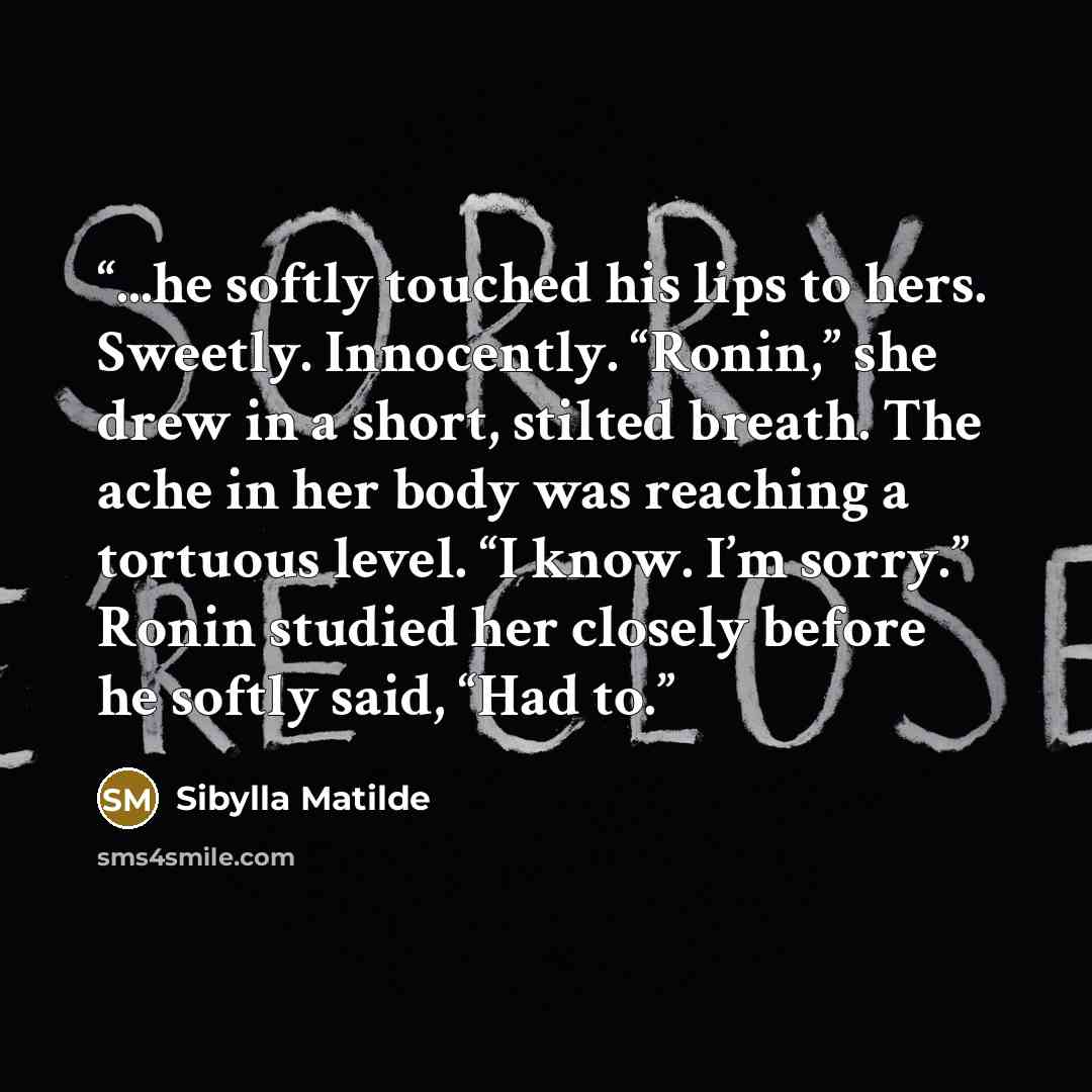 “...he softly touched his lips to hers. Sweetly. Innocently. “Ronin,” she drew in a short, stilted breath. The ache in her body was reaching a tortuous level. “I know. I’m sorry.” Ronin studied her closely before he softly said, “Had to.” quote by Sibylla Matilde