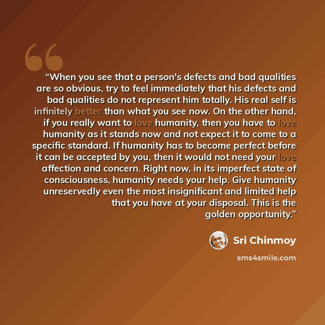 “When you see that a person's defects and bad qualities are so obvious, try to feel immediately that his defects and bad qualities do not represent him totally. His real self is infinitely better than what you see now. On the other hand, if you really want to love humanity, then you have to love…” quote by Sri Chinmoy