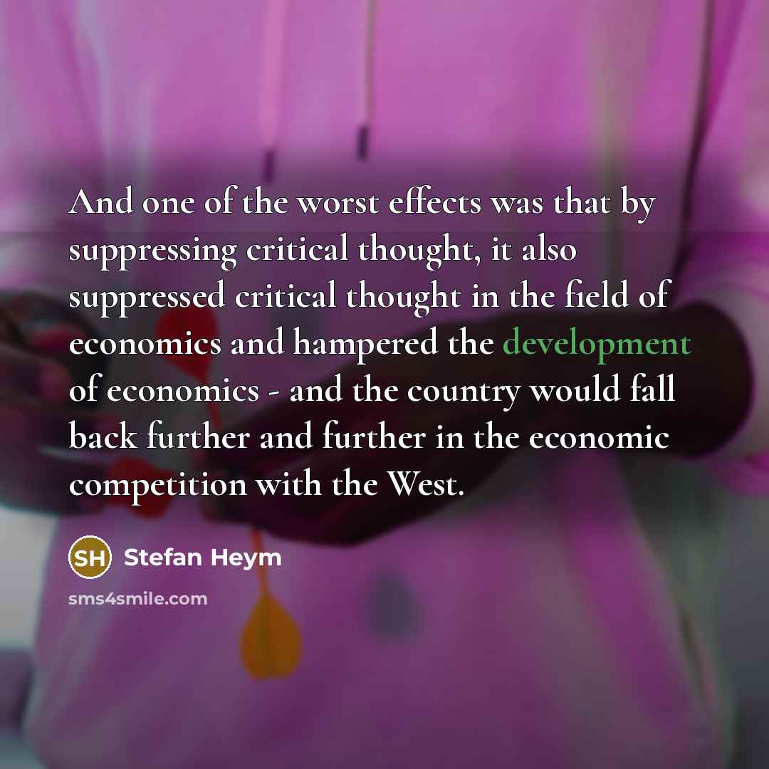 “And one of the worst effects was that by suppressing critical thought, it also suppressed critical thought in the field of economics and hampered the development of economics - and the country would fall back further and further in the economic competition with the West.” quote by Stefan Heym