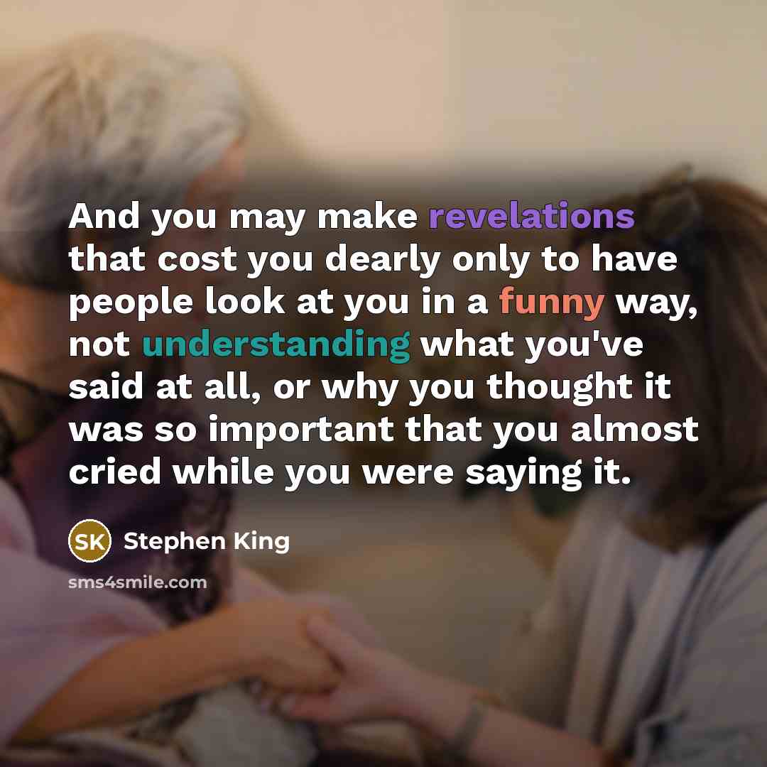 “And you may make revelations that cost you dearly only to have people look at you in a funny way, not understanding what you've said at all, or why you thought it was so important that you almost cried while you were saying it.” quote by Stephen King