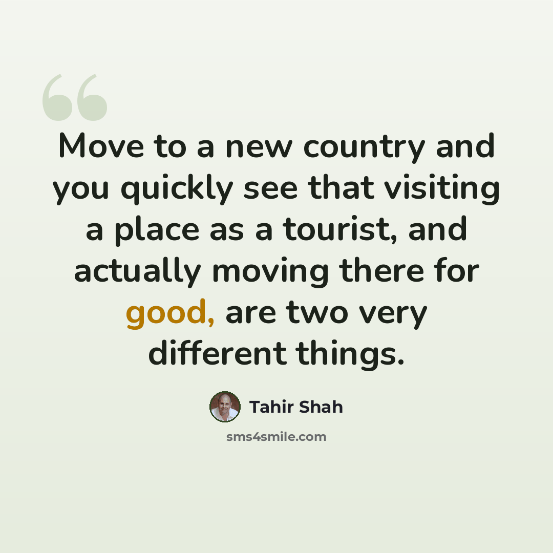 “Move to a new country and you quickly see that visiting a place as a tourist, and actually moving there for good, are two very different things.” quote by Tahir Shah