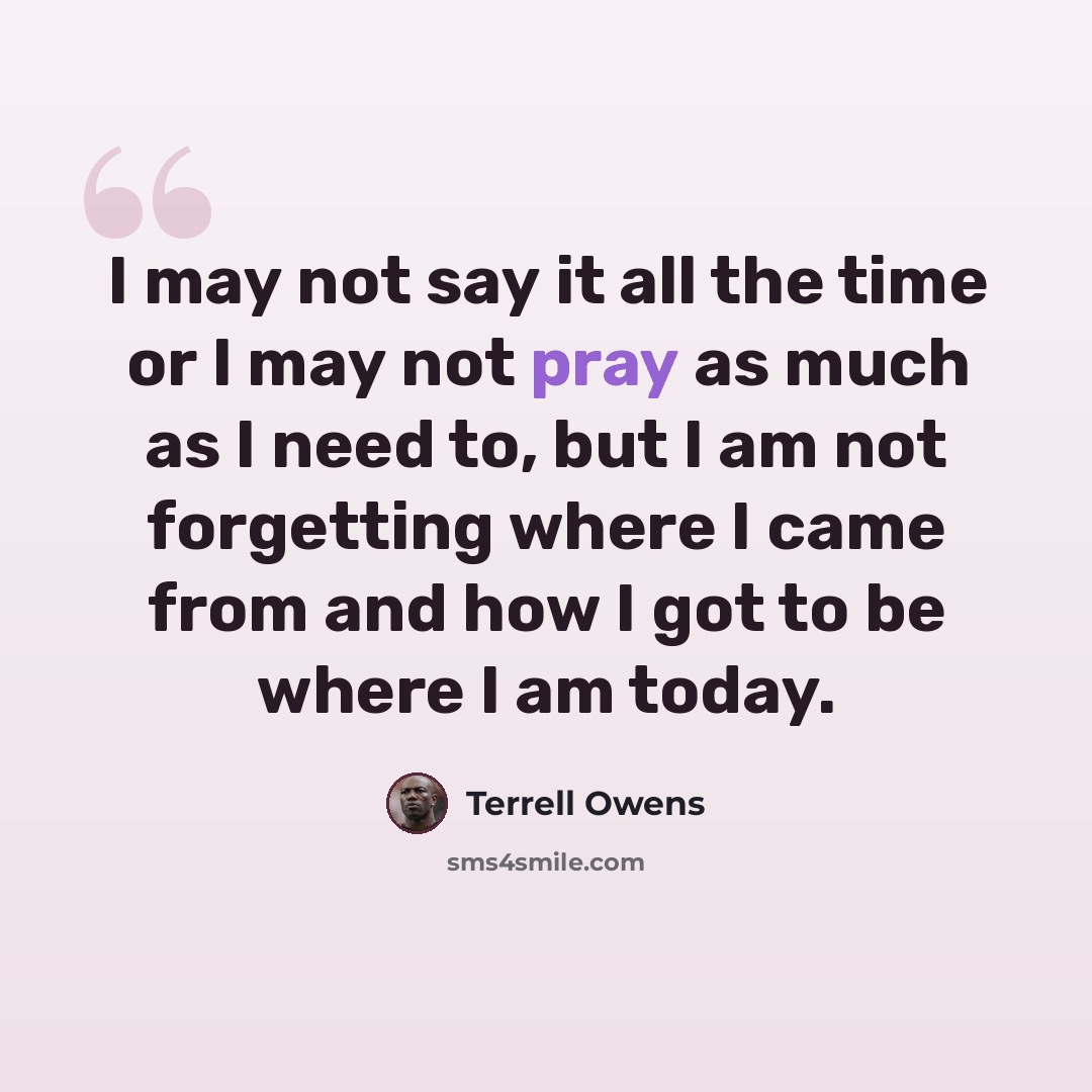 “I may not say it all the time or I may not pray as much as I need to, but I am not forgetting where I came from and how I got to be where I am today.” quote by Terrell Owens