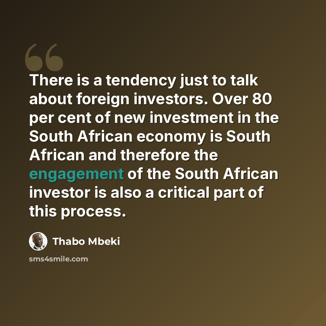“There is a tendency just to talk about foreign investors. Over 80 per cent of new investment in the South African economy is South African and therefore the engagement of the South African investor is also a critical part of this process.” quote by Thabo Mbeki