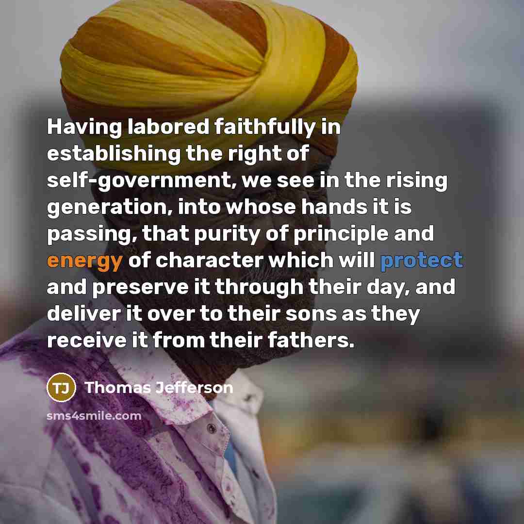 “Having labored faithfully in establishing the right of self-government, we see in the rising generation, into whose hands it is passing, that purity of principle and energy of character which will protect and preserve it through their day, and deliver it over to their sons as they receive it from…” quote by Thomas Jefferson