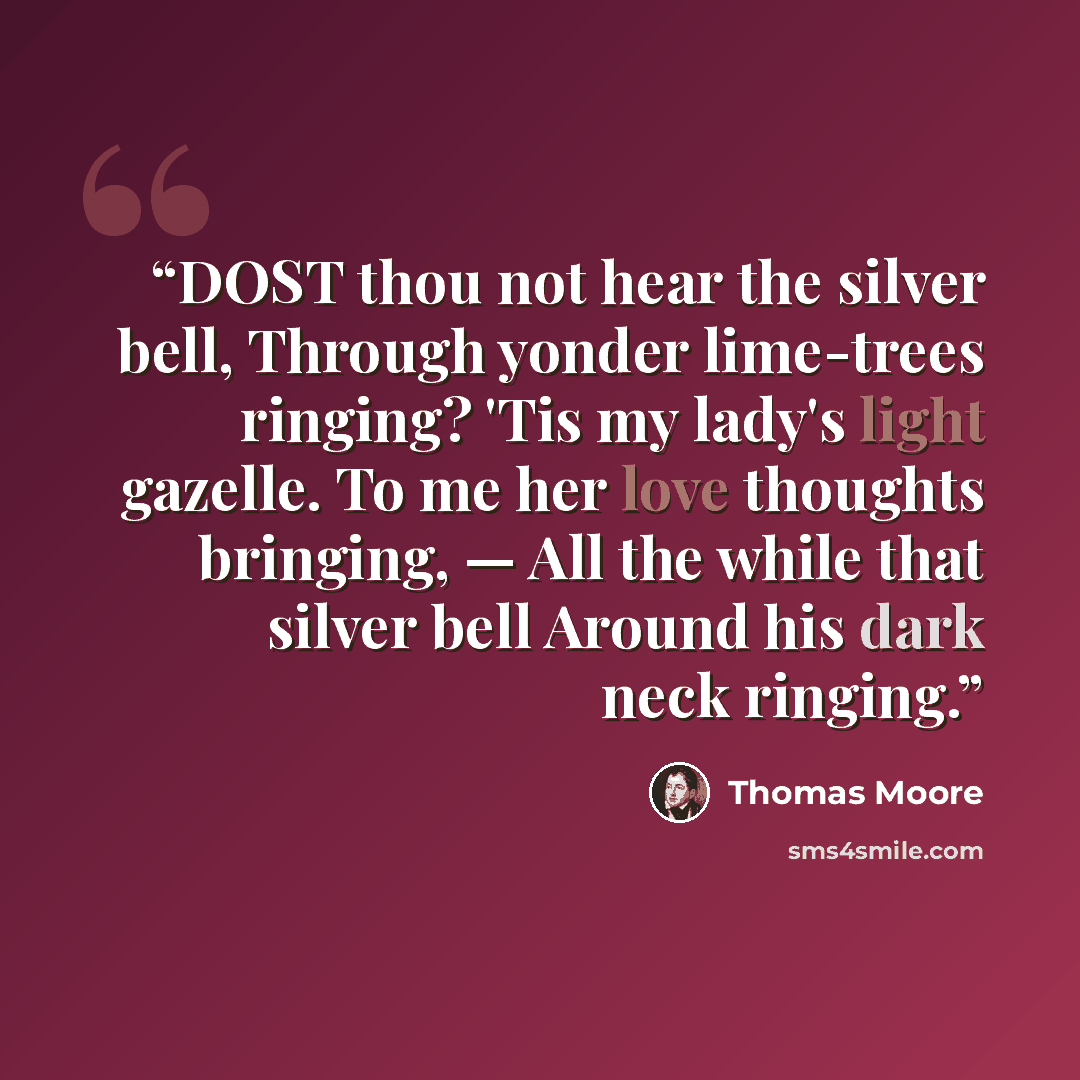 “DOST thou not hear the silver bell, Through yonder lime-trees ringing? 'Tis my lady's light gazelle. To me her love thoughts bringing, — All the while that silver bell Around his dark neck ringing.” quote by Thomas Moore