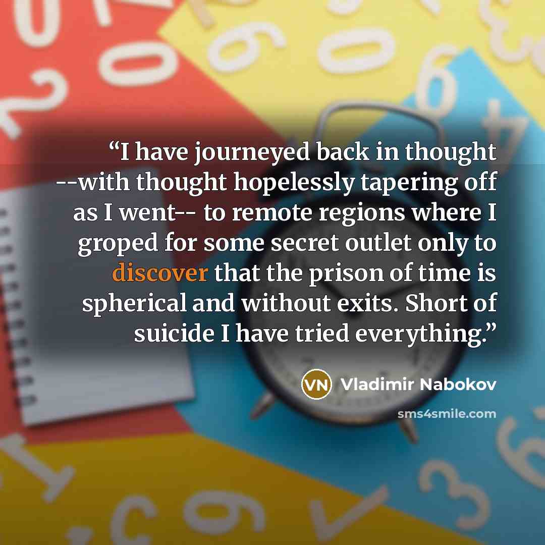 “I have journeyed back in thought --with thought hopelessly tapering off as I went-- to remote regions where I groped for some secret outlet only to discover that the prison of time is spherical and without exits. Short of suicide I have tried everything.” quote by Vladimir Nabokov