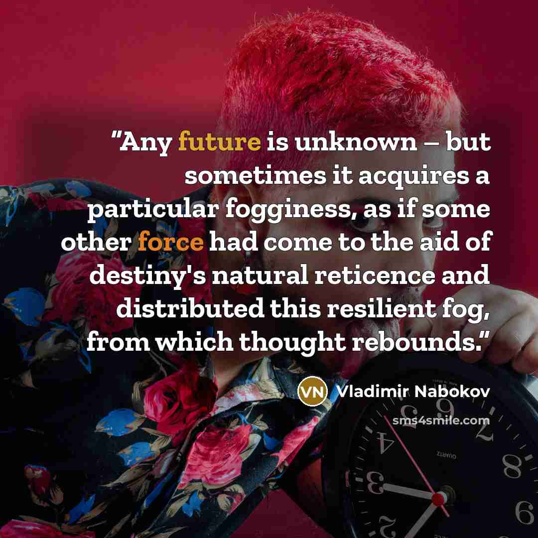 “Any future is unknown – but sometimes it acquires a particular fogginess, as if some other force had come to the aid of destiny's natural reticence and distributed this resilient fog, from which thought rebounds.” quote by Vladimir Nabokov