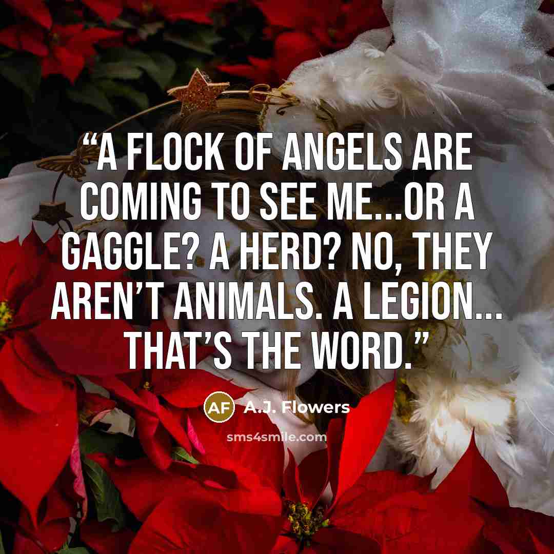 “A flock of angels are coming to see me...or a gaggle? A herd? No, they aren’t animals. A legion... That’s the word.” quote by A.J. Flowers