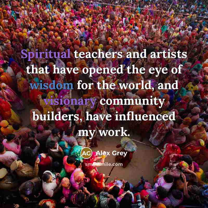 “Spiritual teachers and artists that have opened the eye of wisdom for the world, and visionary community builders, have influenced my work.” quote by Alex Grey
