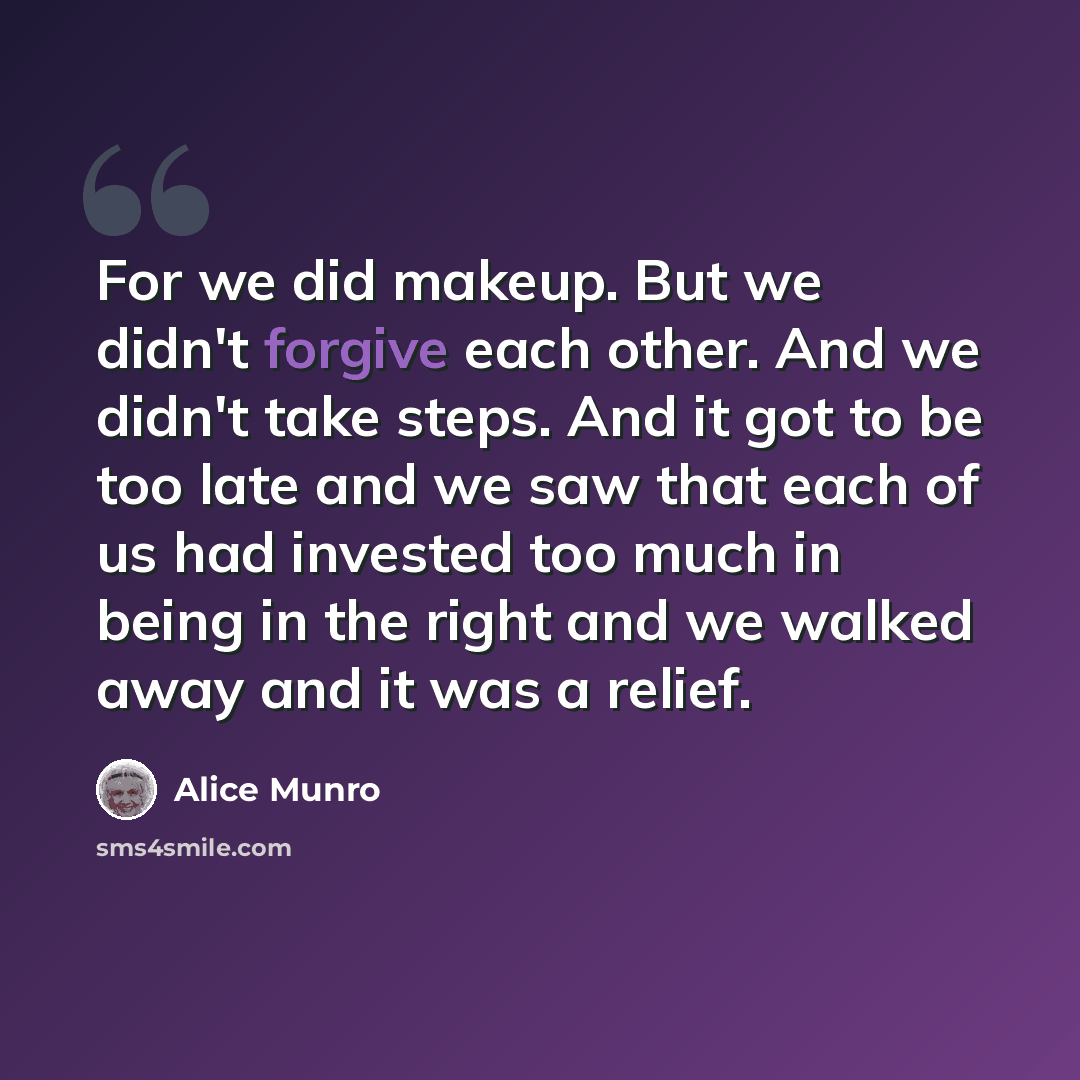 “For we did makeup. But we didn't forgive each other. And we didn't take steps. And it got to be too late and we saw that each of us had invested too much in being in the right and we walked away and it was a relief.” quote by Alice Munro