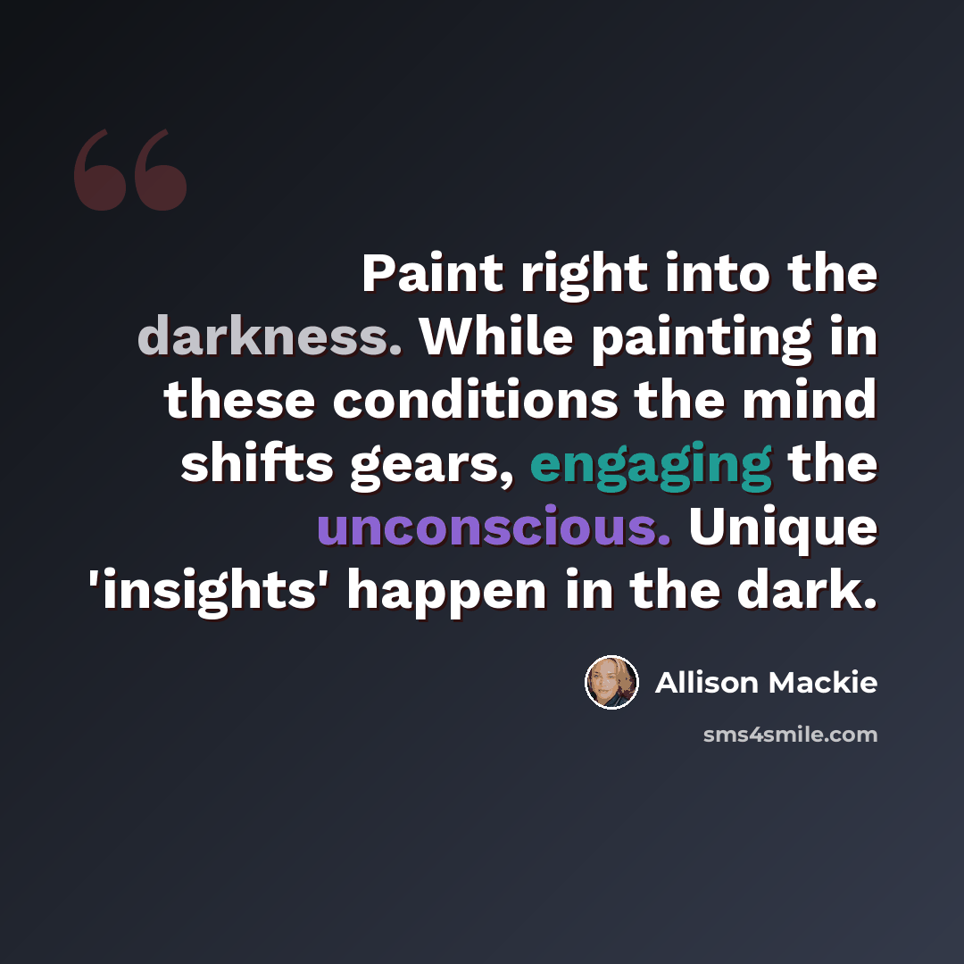 “Paint right into the darkness. While painting in these conditions the mind shifts gears, engaging the unconscious. Unique 'insights' happen in the dark.” quote by Allison Mackie