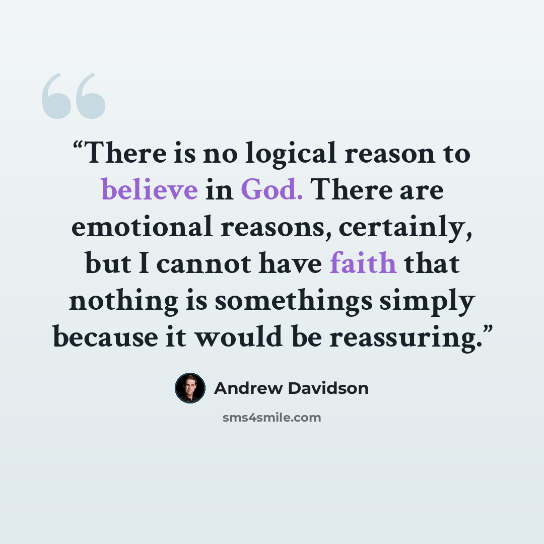 “There is no logical reason to believe in God. There are emotional reasons, certainly, but I cannot have faith that nothing is somethings simply because it would be reassuring.” quote by Andrew Davidson