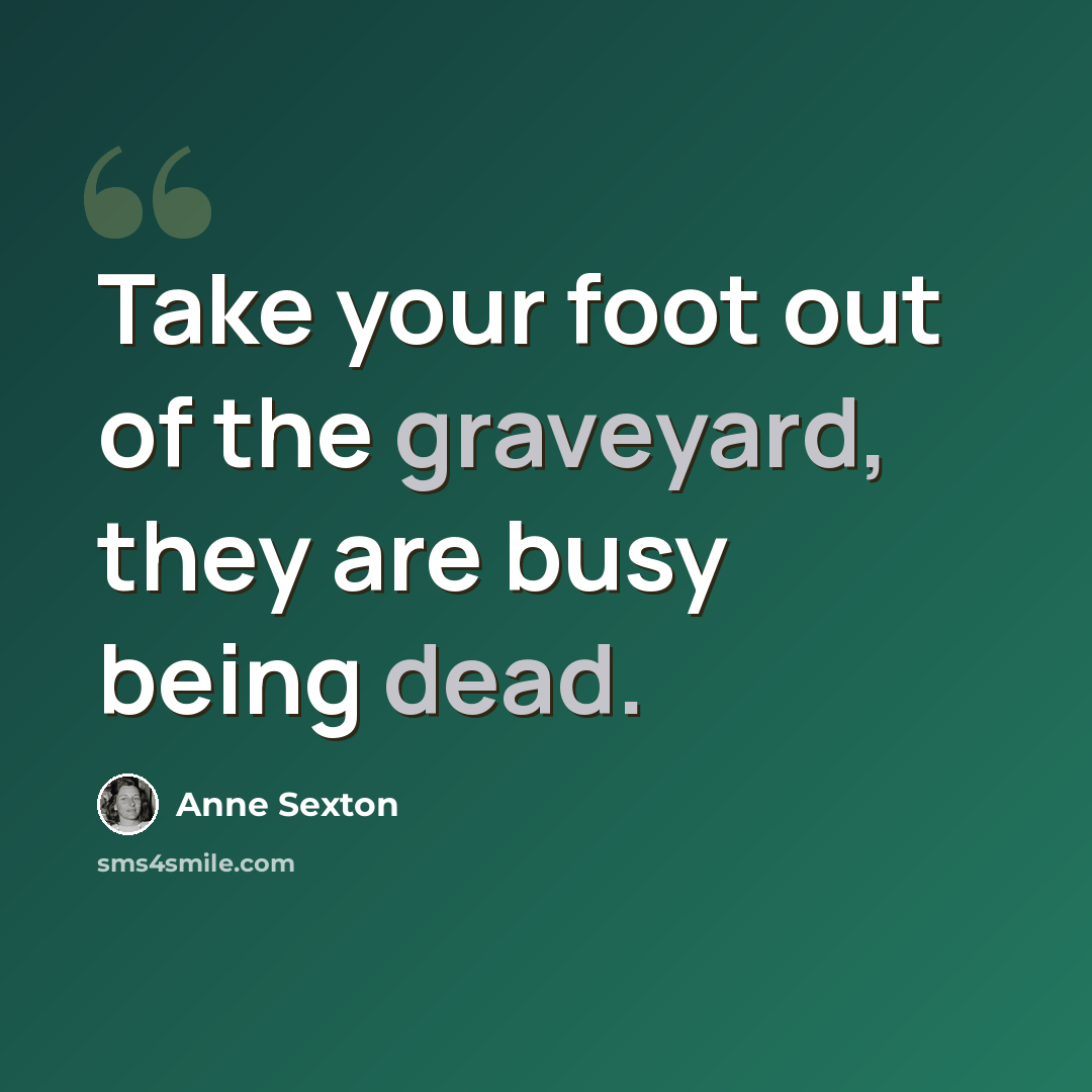 “Take your foot out of the graveyard, they are busy being dead.” quote by Anne Sexton
