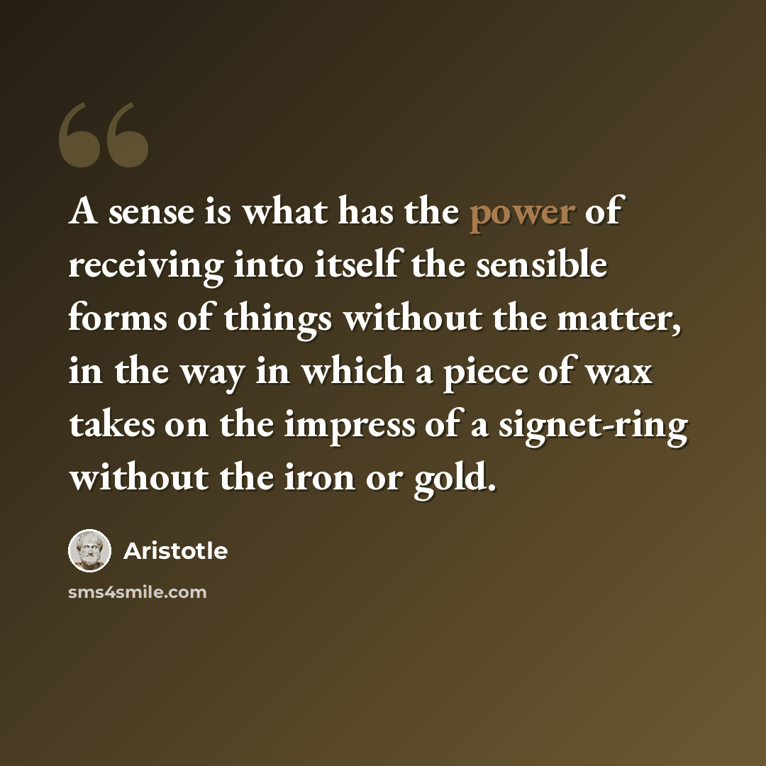 “A sense is what has the power of receiving into itself the sensible forms of things without the matter, in the way in which a piece of wax takes on the impress of a signet-ring without the iron or gold.” quote by Aristotle