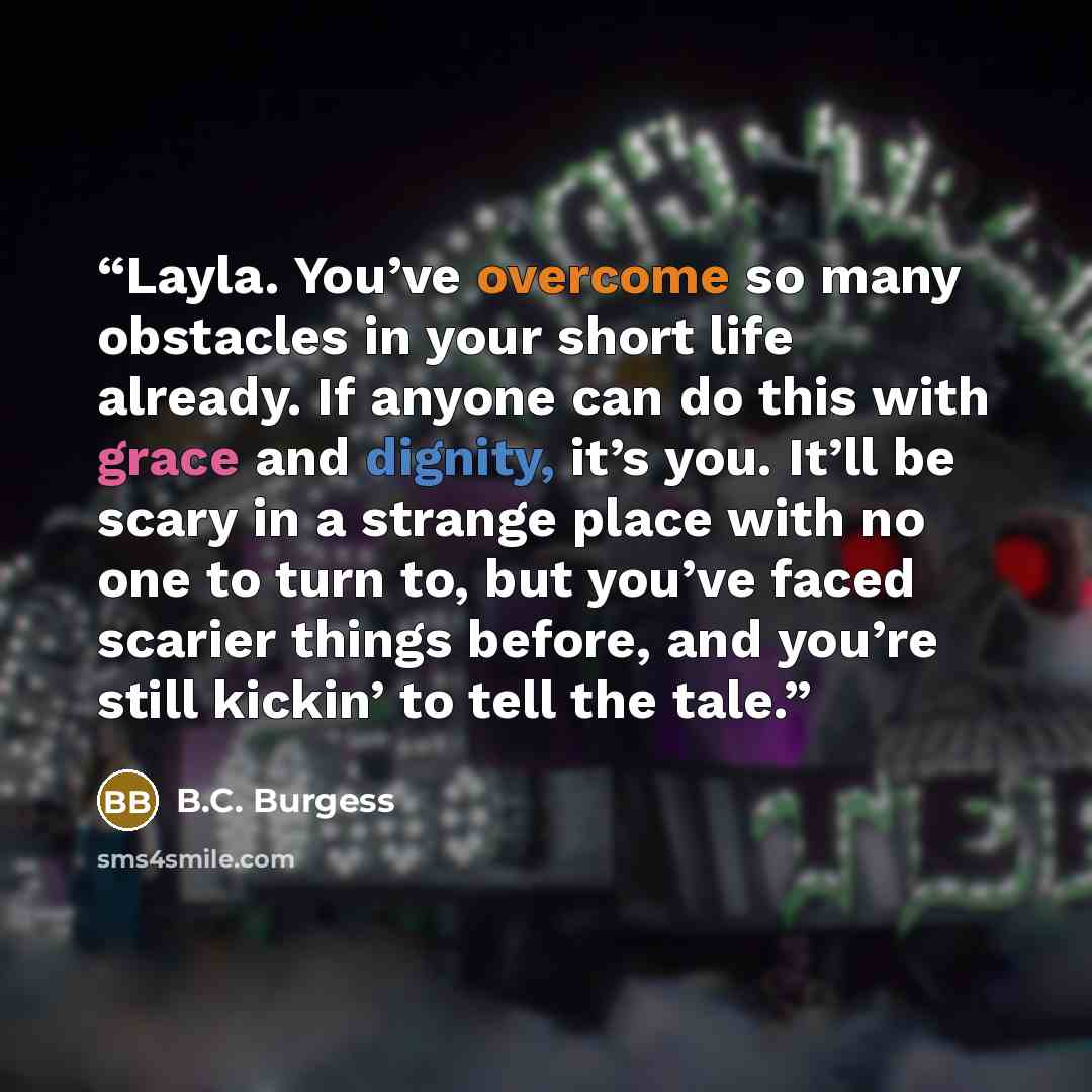 “Layla. You’ve overcome so many obstacles in your short life already. If anyone can do this with grace and dignity, it’s you. It’ll be scary in a strange place with no one to turn to, but you’ve faced scarier things before, and you’re still kickin’ to tell the tale.” quote by B.C. Burgess
