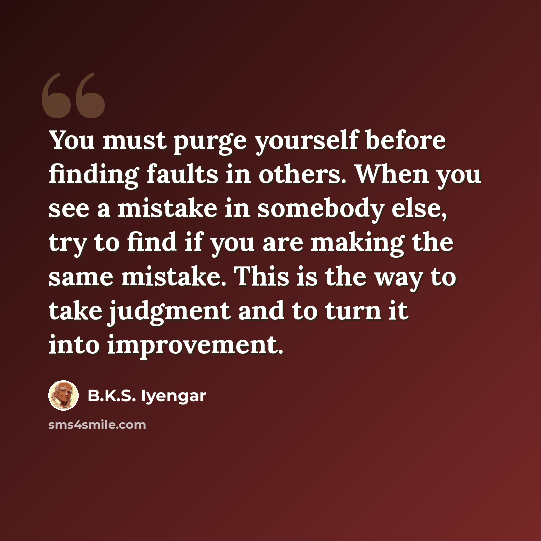 “You must purge yourself before finding faults in others. When you see a mistake in somebody else, try to find if you are making the same mistake. This is the way to take judgment and to turn it into improvement.” quote by B.K.S. Iyengar