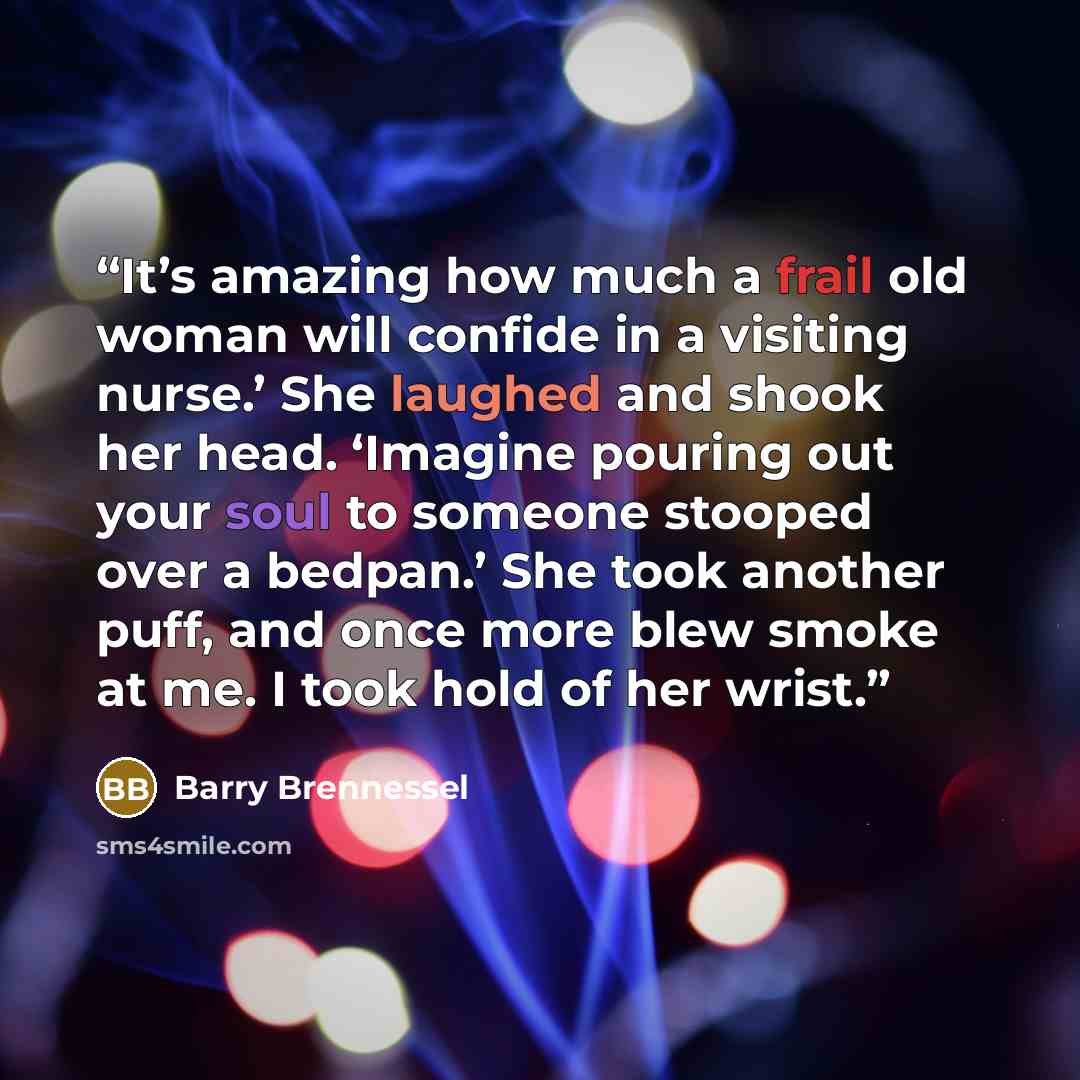 “It’s amazing how much a frail old woman will confide in a visiting nurse.’ She laughed and shook her head. ‘Imagine pouring out your soul to someone stooped over a bedpan.’ She took another puff, and once more blew smoke at me. I took hold of her wrist.” quote by Barry Brennessel