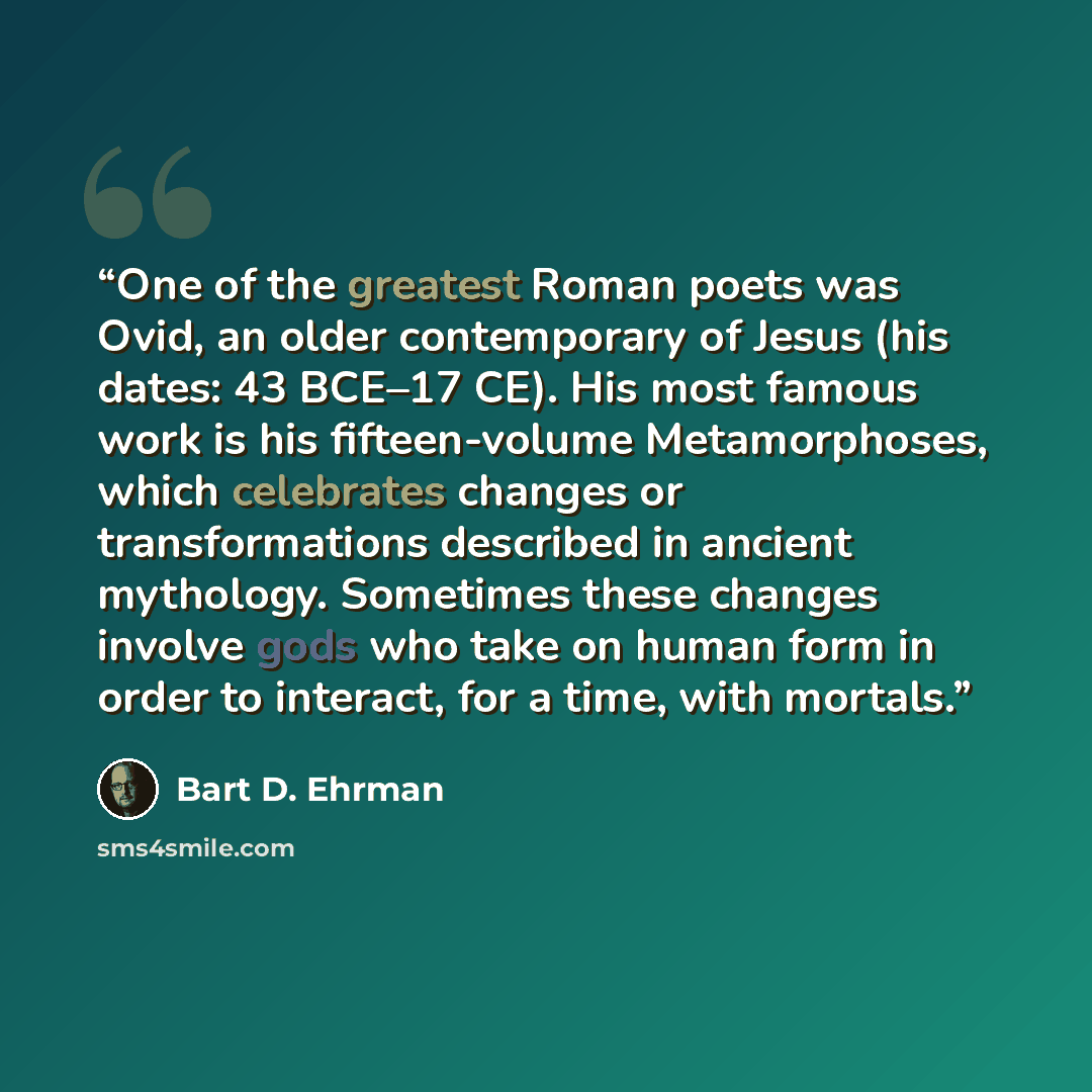 “One of the greatest Roman poets was Ovid, an older contemporary of Jesus (his dates: 43 BCE–17 CE). His most famous work is his fifteen-volume Metamorphoses, which celebrates changes or transformations described in ancient mythology. Sometimes these changes involve gods who take on human form in…” quote by Bart D. Ehrman