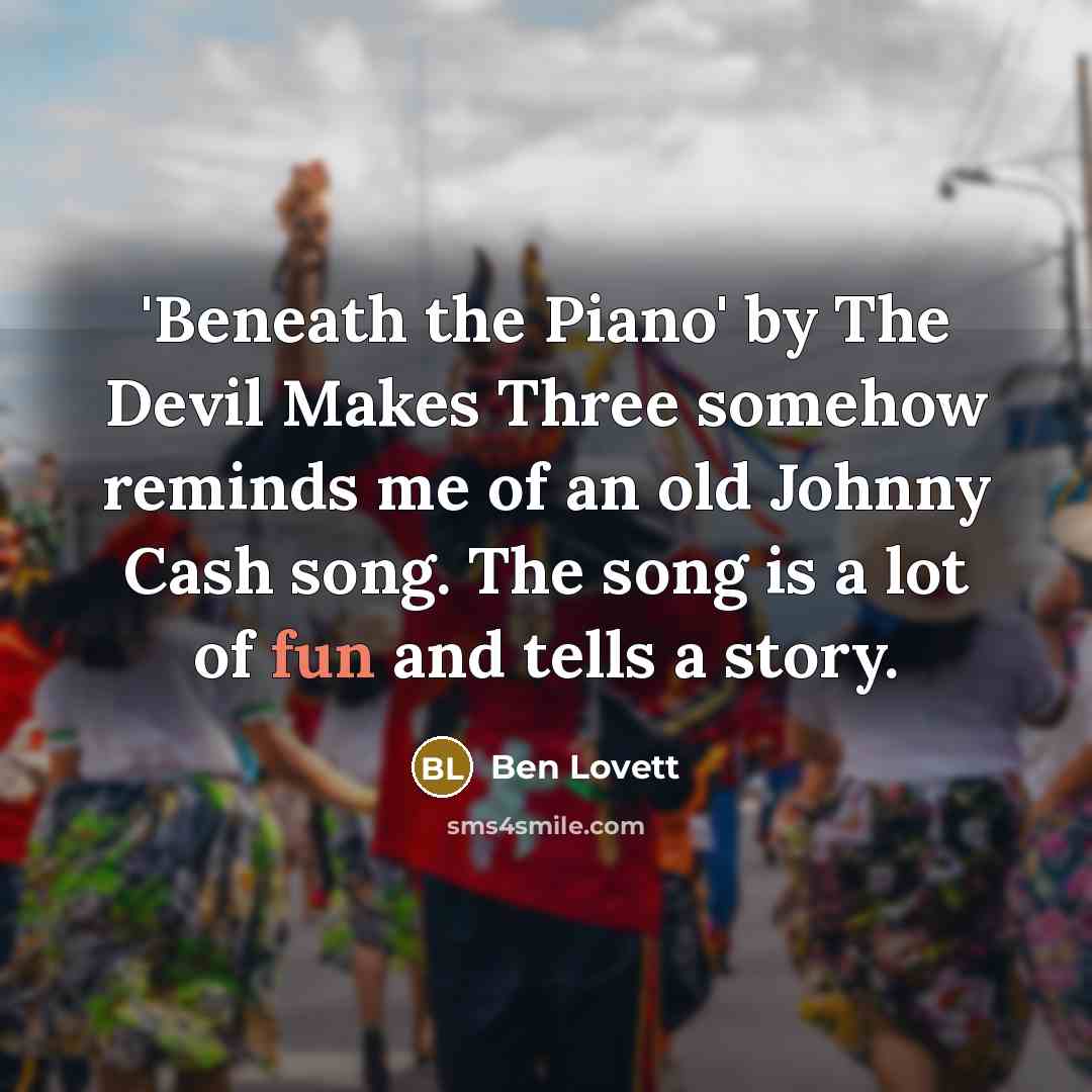 “'Beneath the Piano' by The Devil Makes Three somehow reminds me of an old Johnny Cash song. The song is a lot of fun and tells a story.” quote by Ben Lovett