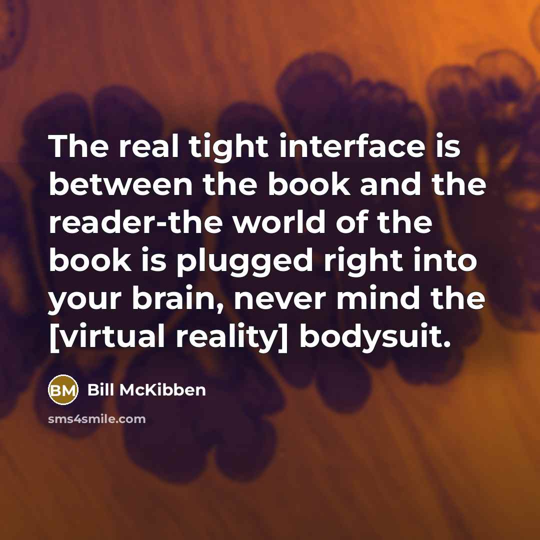 “The real tight interface is between the book and the reader-the world of the book is plugged right into your brain, never mind the [virtual reality] bodysuit.” quote by Bill McKibben