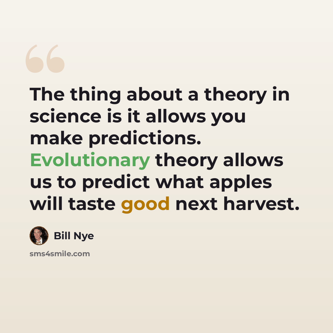 “The thing about a theory in science is it allows you make predictions. Evolutionary theory allows us to predict what apples will taste good next harvest.” quote by Bill Nye