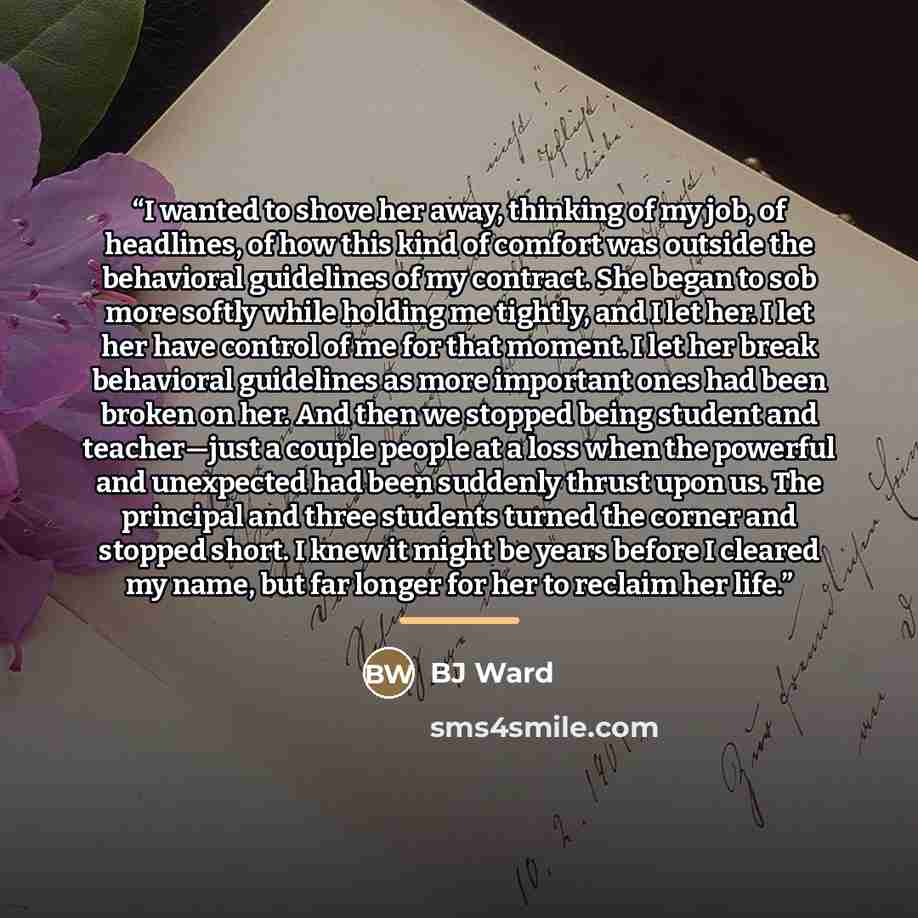 “I wanted to shove her away, thinking of my job, of headlines, of how this kind of comfort was outside the behavioral guidelines of my contract. She began to sob more softly while holding me tightly, and I let her. I let her have control of me for that moment. I let her break behavioral guidelines…” quote by BJ Ward